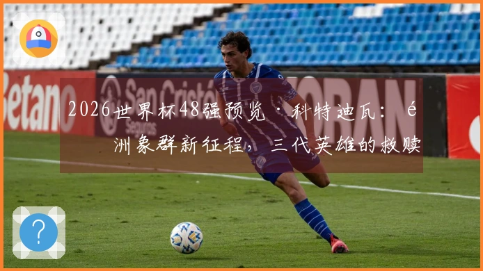 2026世界杯48强预览·科特迪瓦:非洲象群新征程,三代英雄的救赎